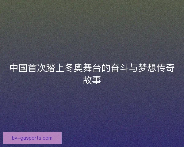 中国首次踏上冬奥舞台的奋斗与梦想传奇故事
