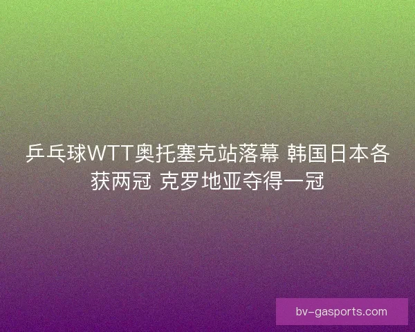 乒乓球WTT奥托塞克站落幕 韩国日本各获两冠 克罗地亚夺得一冠