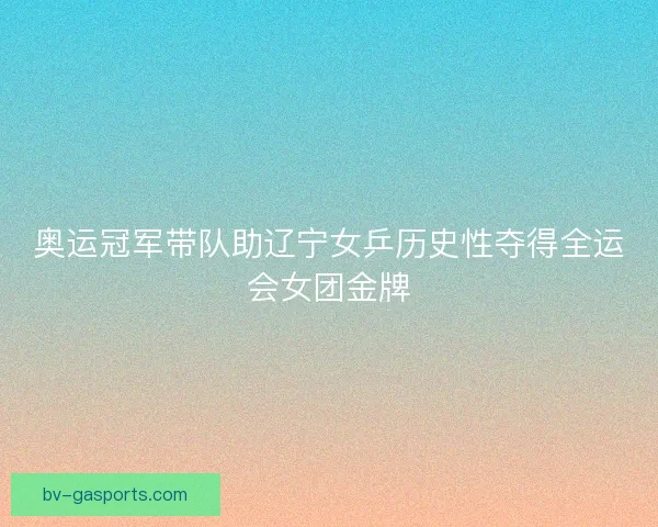 奥运冠军带队助辽宁女乒历史性夺得全运会女团金牌